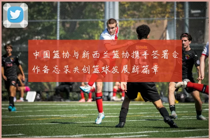 中国篮协与新西兰篮协携手签署合作备忘录共创篮球发展新篇章