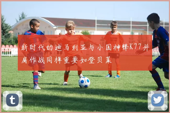新时代的迪马利亚与小国神锋K77并肩作战同样重要如登贝莱