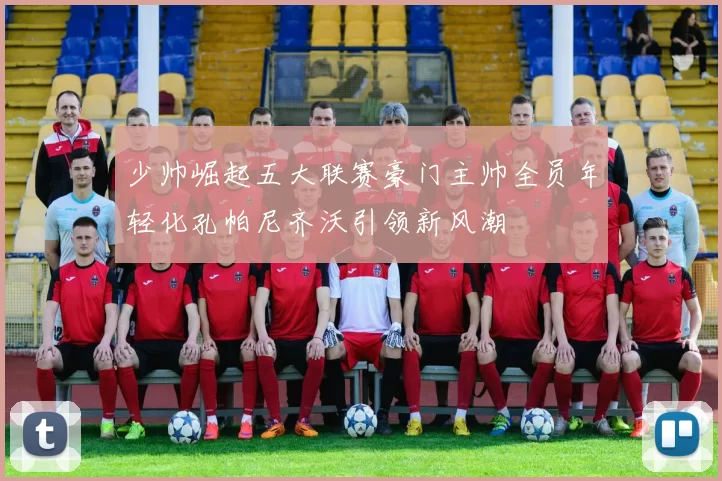 少帅崛起五大联赛豪门主帅全员年轻化孔帕尼齐沃引领新风潮