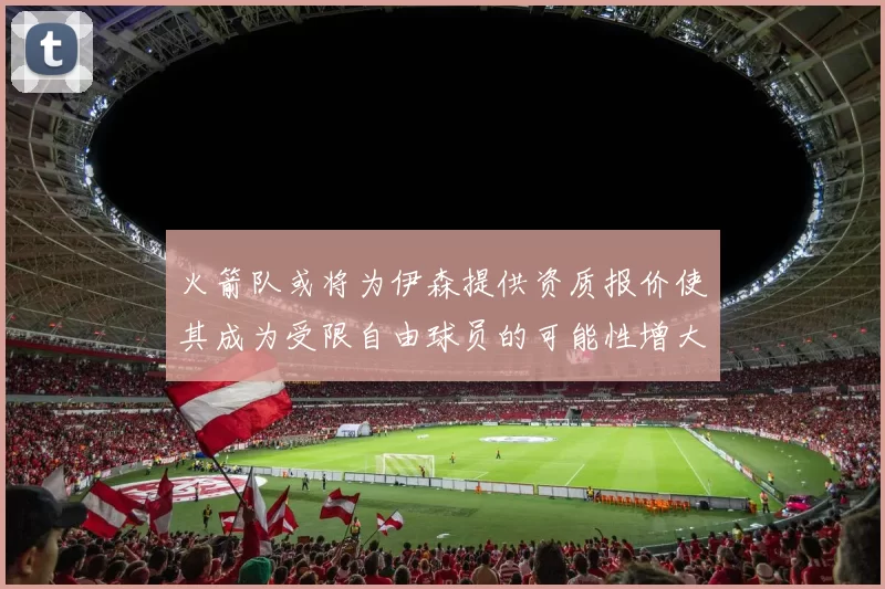 火箭队或将为伊森提供资质报价使其成为受限自由球员的可能性增大