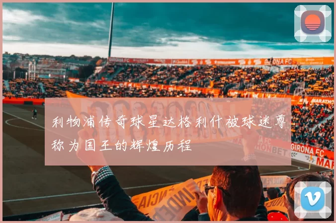 利物浦传奇球星达格利什被球迷尊称为国王的辉煌历程