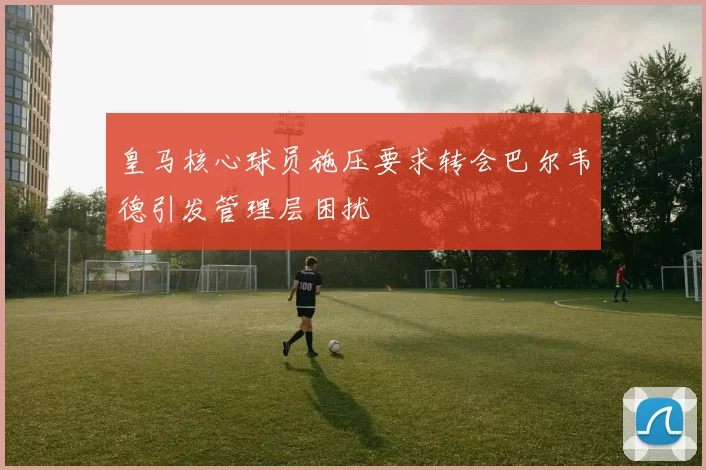 皇马核心球员施压要求转会巴尔韦德引发管理层困扰