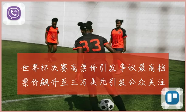 世界杯决赛高票价引发争议最高档票价飙升至三万美元引发公众关注
