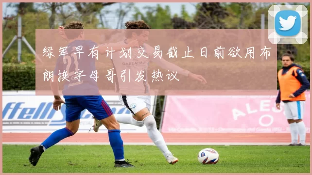 绿军早有计划交易截止日前欲用布朗换字母哥引发热议