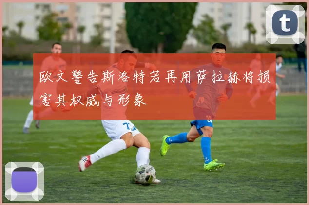 欧文警告斯洛特若再用萨拉赫将损害其权威与形象