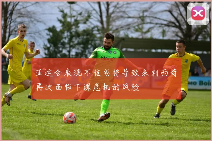 亚运会表现不佳或将导致米利西奇再次面临下课危机的风险