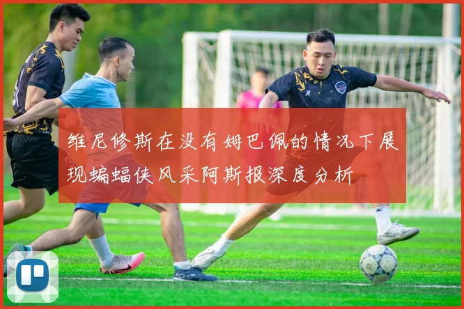 维尼修斯在没有姆巴佩的情况下展现蝙蝠侠风采阿斯报深度分析