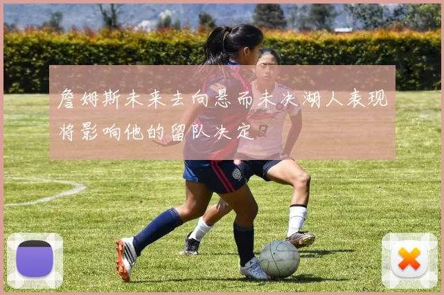 詹姆斯未来去向悬而未决湖人表现将影响他的留队决定