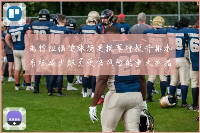 老特拉福德球场更换草坪提升排水系统减少球员受伤风险的重大举措
