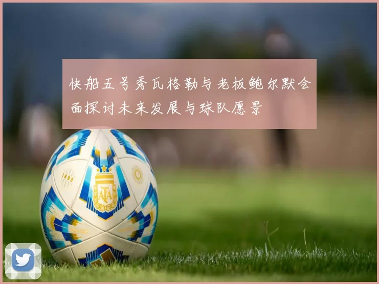 快船五号秀瓦格勒与老板鲍尔默会面探讨未来发展与球队愿景