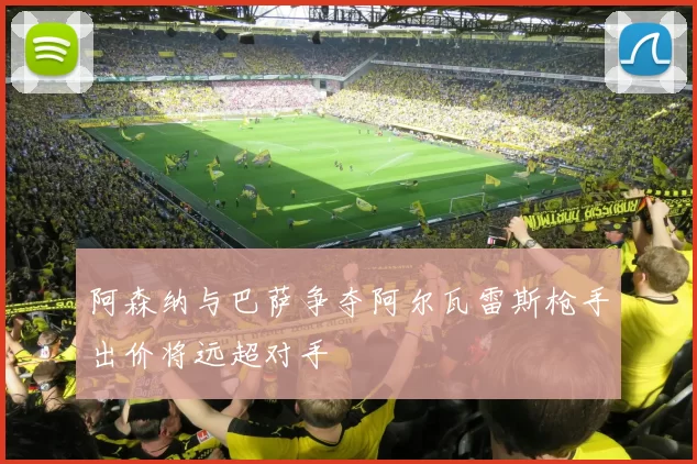 阿森纳与巴萨争夺阿尔瓦雷斯枪手出价将远超对手