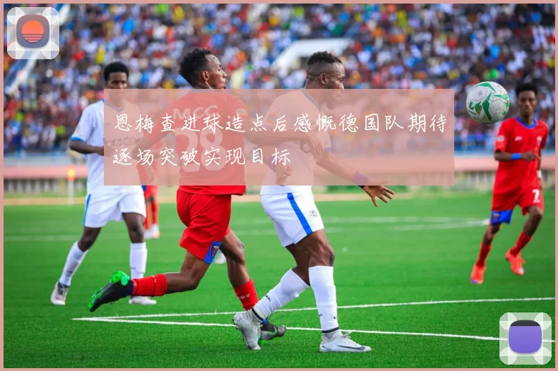 恩梅查进球造点后感慨德国队期待逐场突破实现目标