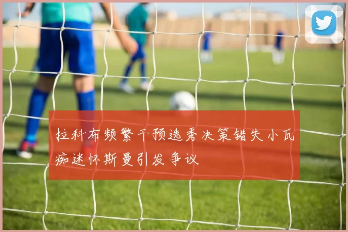 拉科布频繁干预选秀决策错失小瓦痴迷怀斯曼引发争议