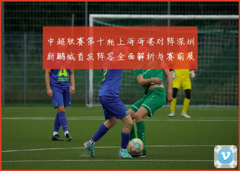 中超联赛第十轮上海海港对阵深圳新鹏城首发阵容全面解析与赛前展望