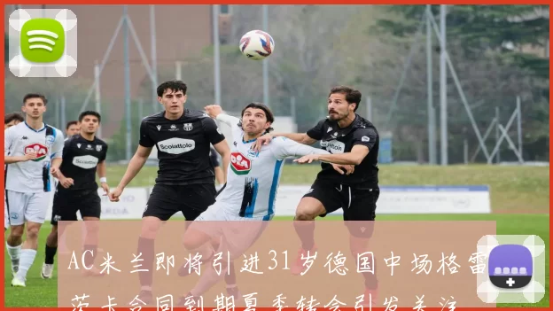 AC米兰即将引进31岁德国中场格雷茨卡合同到期夏季转会引发关注
