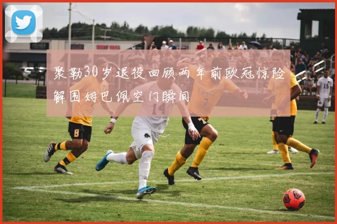 聚勒30岁退役回顾两年前欧冠惊险解围姆巴佩空门瞬间