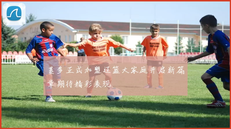 基多正式加盟辽篮大家庭开启新篇章期待精彩表现