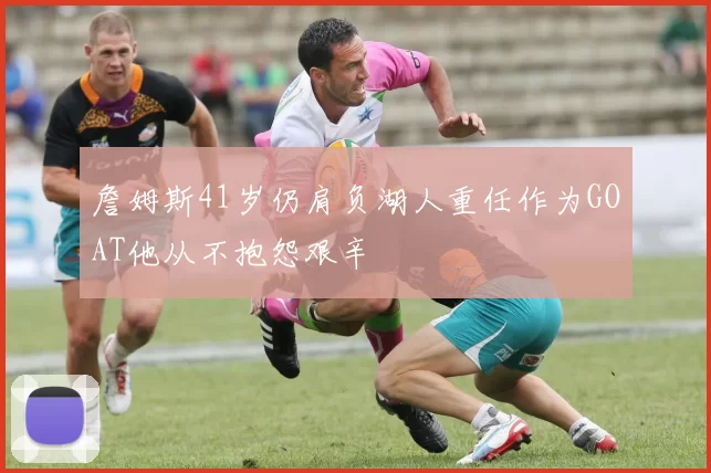 詹姆斯41岁仍肩负湖人重任作为GOAT他从不抱怨艰辛