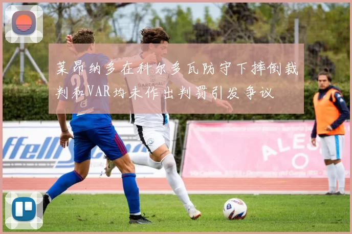 莱昂纳多在科尔多瓦防守下摔倒裁判和VAR均未作出判罚引发争议